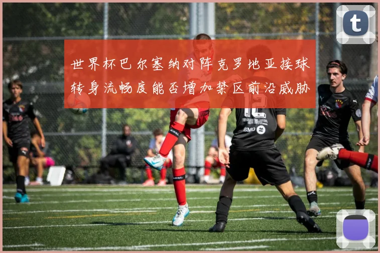 世界杯巴尔塞纳对阵克罗地亚接球转身流畅度能否增加禁区前沿威胁